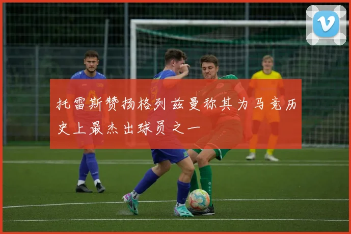 托雷斯赞扬格列兹曼称其为马竞历史上最杰出球员之一