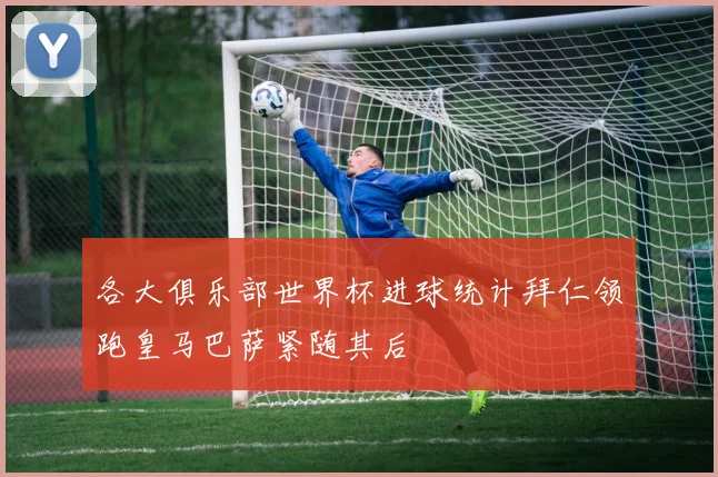 各大俱乐部世界杯进球统计拜仁领跑皇马巴萨紧随其后