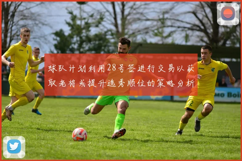 球队计划利用28号签进行交易以获取老将或提升选秀顺位的策略分析