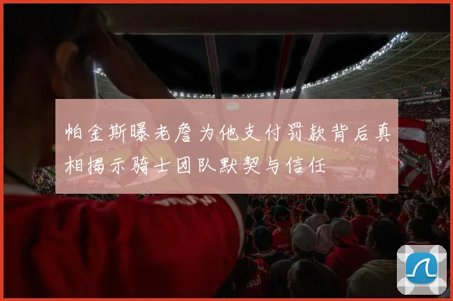 帕金斯曝老詹为他支付罚款背后真相揭示骑士团队默契与信任
