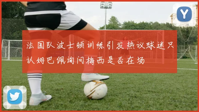 法国队波士顿训练引发热议球迷只认姆巴佩询问梅西是否在场