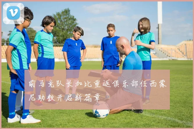 前马竞队长加比重返俱乐部任西蒙尼助教开启新篇章