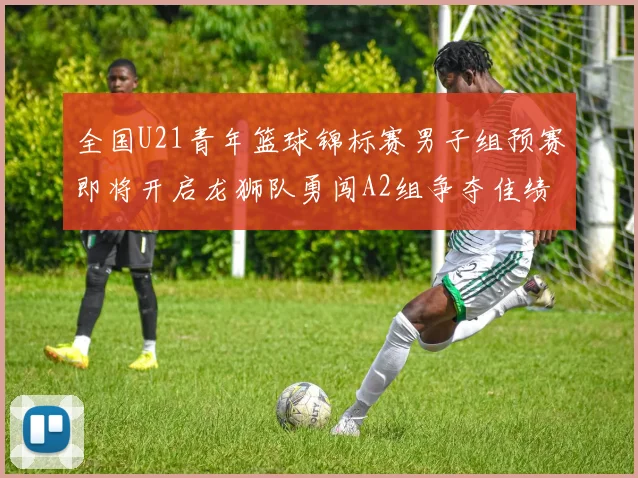 全国U21青年篮球锦标赛男子组预赛即将开启龙狮队勇闯A2组争夺佳绩