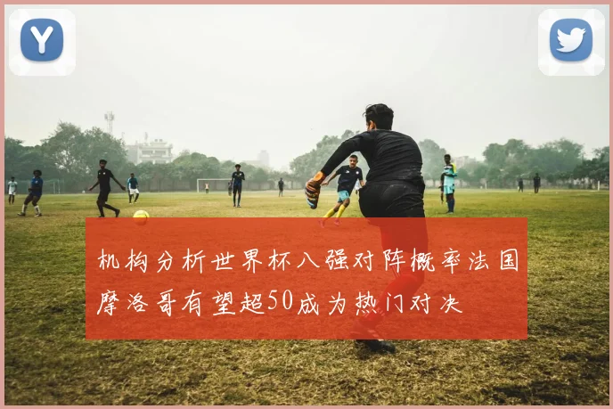 机构分析世界杯八强对阵概率法国摩洛哥有望超50成为热门对决