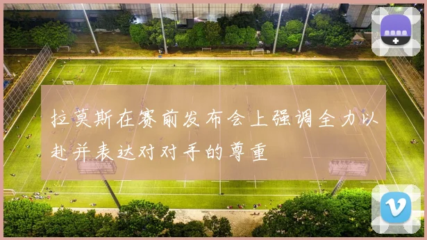 拉莫斯在赛前发布会上强调全力以赴并表达对对手的尊重