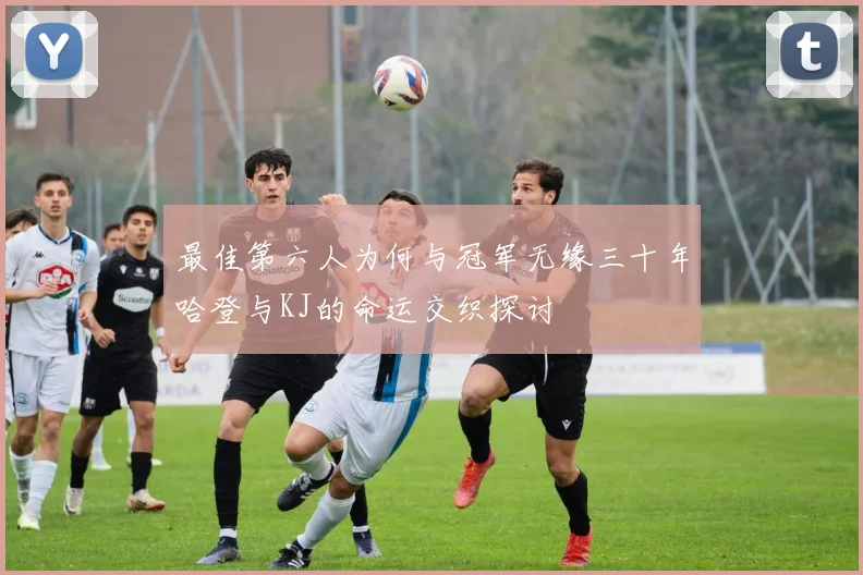 最佳第六人为何与冠军无缘三十年哈登与KJ的命运交织探讨