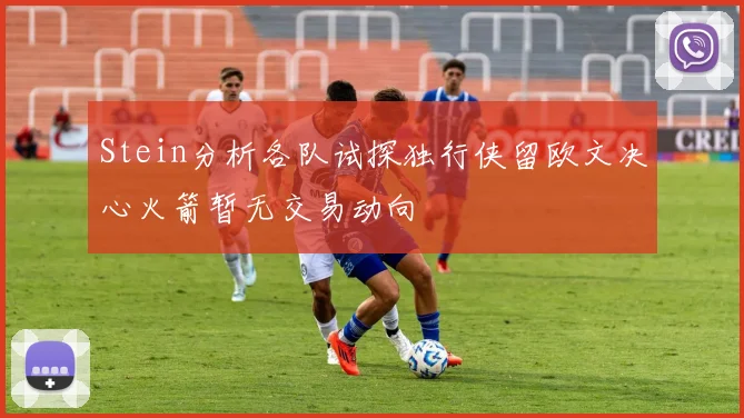 Stein分析各队试探独行侠留欧文决心火箭暂无交易动向