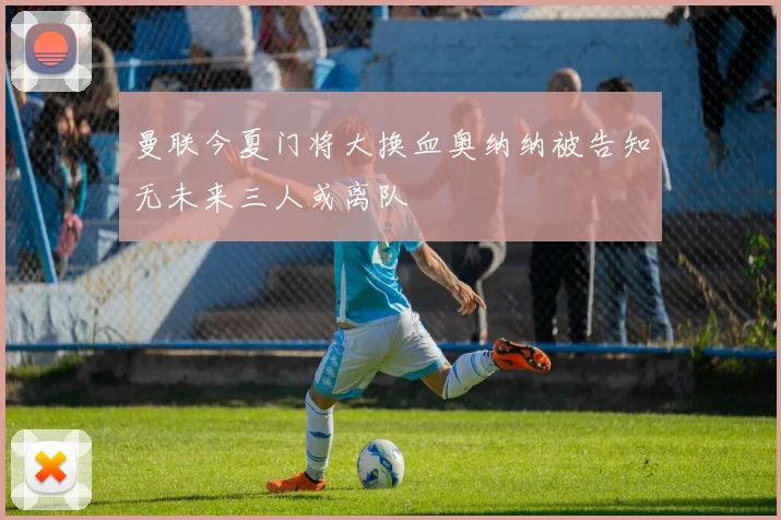 曼联今夏门将大换血奥纳纳被告知无未来三人或离队