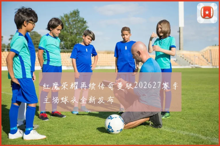 红魔荣耀再续传奇曼联202627赛季主场球衣全新发布