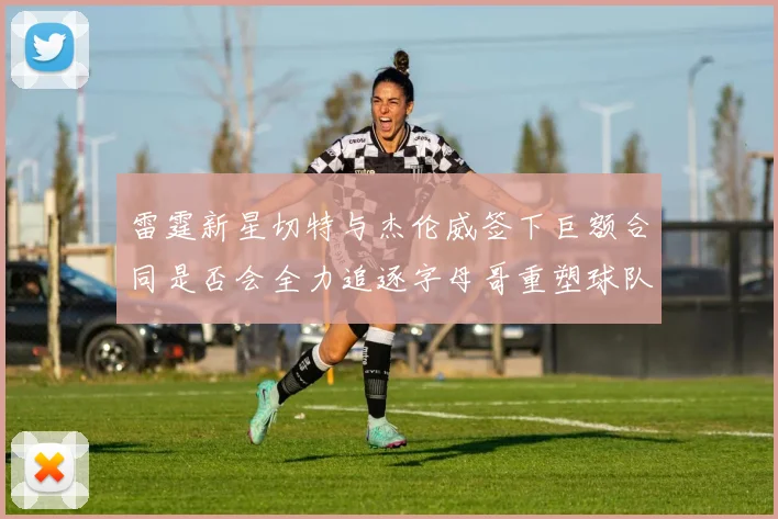 雷霆新星切特与杰伦威签下巨额合同是否会全力追逐字母哥重塑球队实力