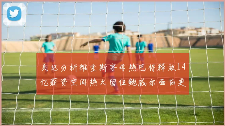美记分析维金斯字母热巴将释放14亿薪资空间热火留住鲍威尔面临更大挑战