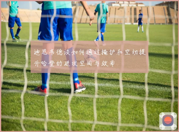 迪恩韦德谈如何通过掩护和空切提升哈登的进攻空间与效率