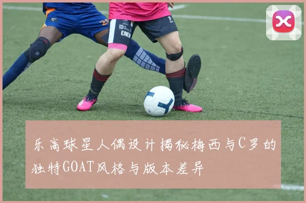 乐高球星人偶设计揭秘梅西与C罗的独特GOAT风格与版本差异