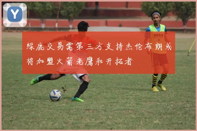 绿鹿交易需第三方支持杰伦布朗或将加盟火箭老鹰和开拓者