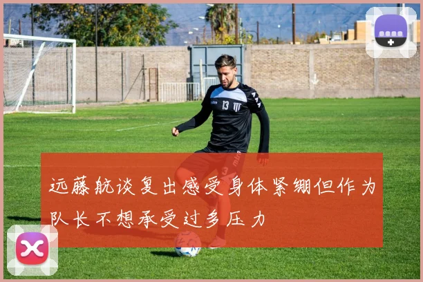 远藤航谈复出感受身体紧绷但作为队长不想承受过多压力