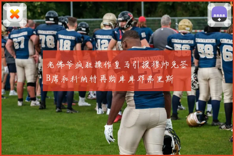 老佛爷疯狂操作皇马引援穆帅免签B席和科纳特再购库库邓弗里斯