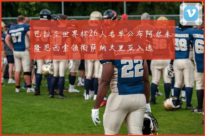 巴拉圭世界杯26人名单公布阿尔米隆恩西索领衔萨纳夫里亚入选