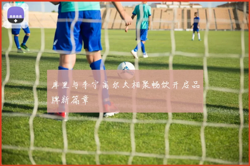库里与李宁高尔夫相聚畅饮开启品牌新篇章