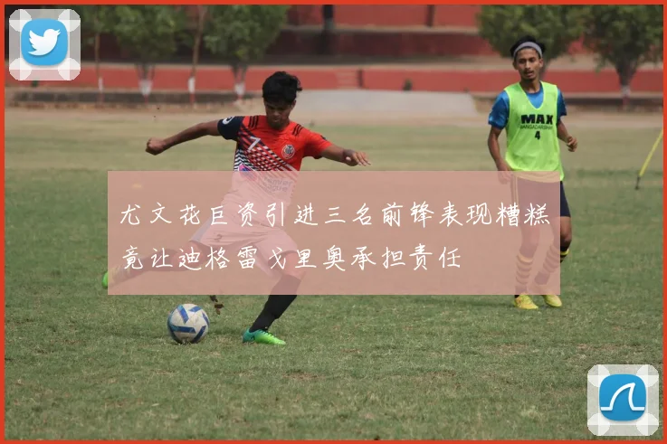 尤文花巨资引进三名前锋表现糟糕竟让迪格雷戈里奥承担责任