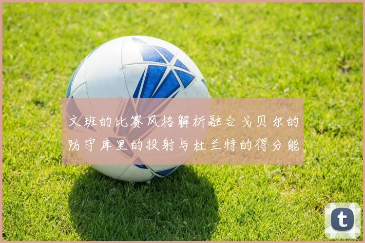 文班的比赛风格解析融合戈贝尔的防守库里的投射与杜兰特的得分能力