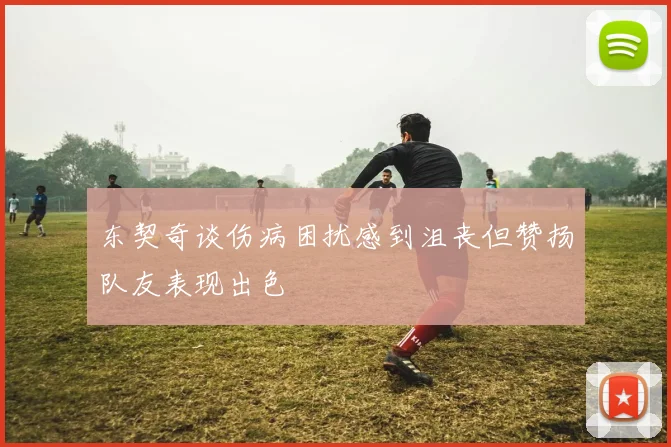 东契奇谈伤病困扰感到沮丧但赞扬队友表现出色